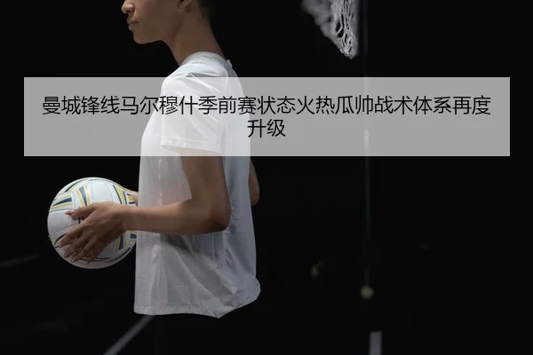 曼城锋线马尔穆什季前赛状态火热瓜帅战术体系再度升级